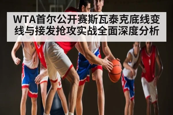 WTA首尔公开赛斯瓦泰克底线变线与接发抢攻实战全面深度分析（NG28）