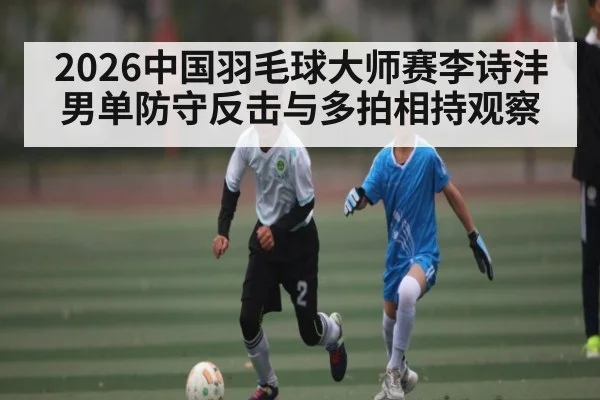 2026中国羽毛球大师赛李诗沣男单防守反击与多拍相持观察（NG28）