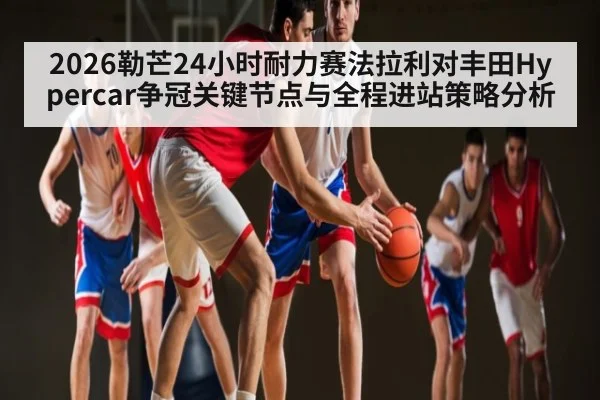 2026勒芒24小时耐力赛法拉利对丰田Hypercar争冠关键节点与全程进站策略分析（NG28）
